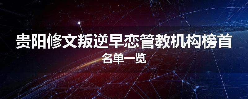 贵阳修文叛逆早恋管教机构榜首名单一览