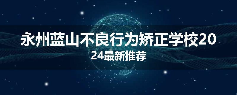 永州蓝山不良行为矫正学校2024最新推荐