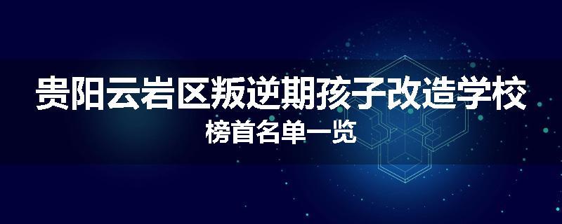 贵阳云岩区叛逆期孩子改造学校榜首名单一览