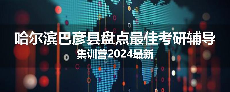 哈尔滨巴彦县盘点最佳考研辅导集训营2024最新