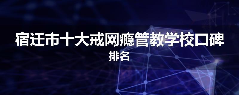 宿迁市十大戒网瘾管教学校口碑排名