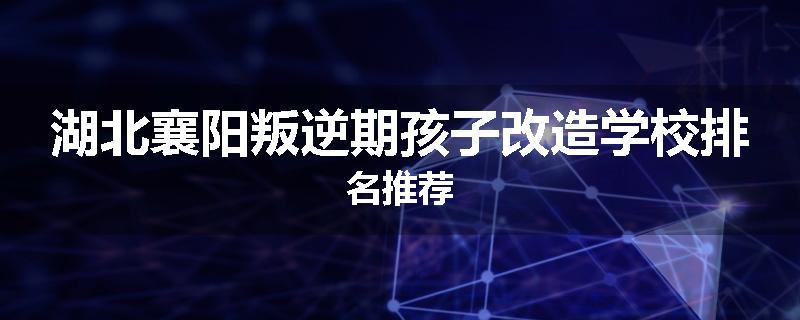 湖北襄阳叛逆期孩子改造学校排名推荐