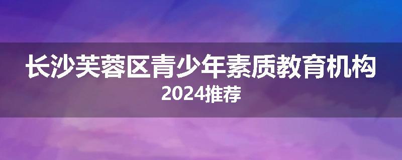 长沙芙蓉区青少年素质教育机构2024推荐