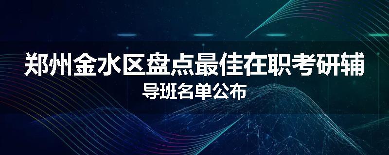 郑州金水区盘点最佳在职考研辅导班名单公布