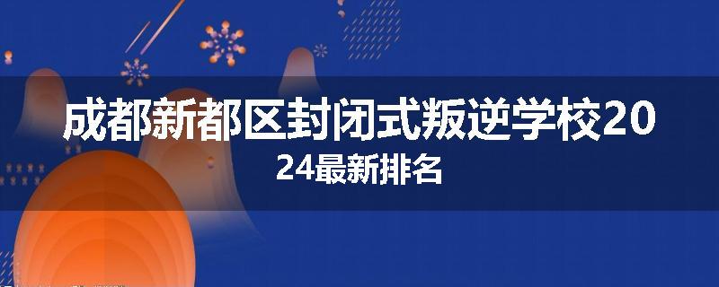 成都新都区封闭式叛逆学校2024最新排名