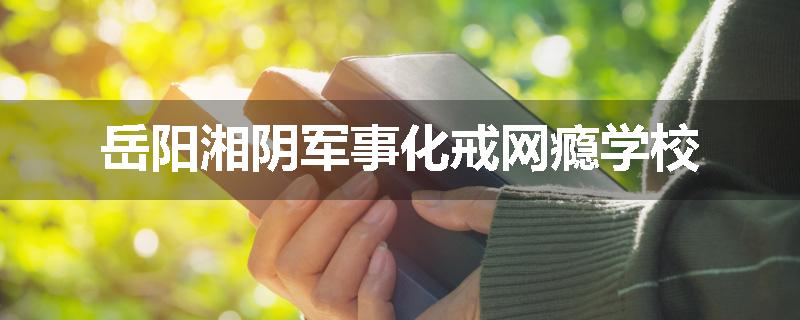 岳阳湘阴军事化戒网瘾学校