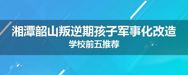 湘潭韶山叛逆期孩子军事化改造学校前五推荐