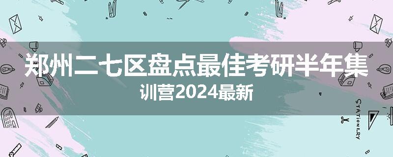 郑州二七区盘点最佳考研半年集训营2024最新