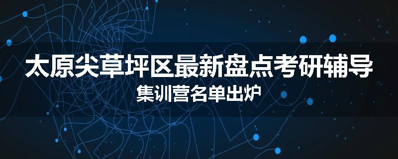 太原尖草坪区最新盘点考研辅导集训营名单出炉