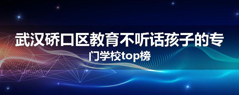 武汉硚口区教育不听话孩子的专门学校top榜