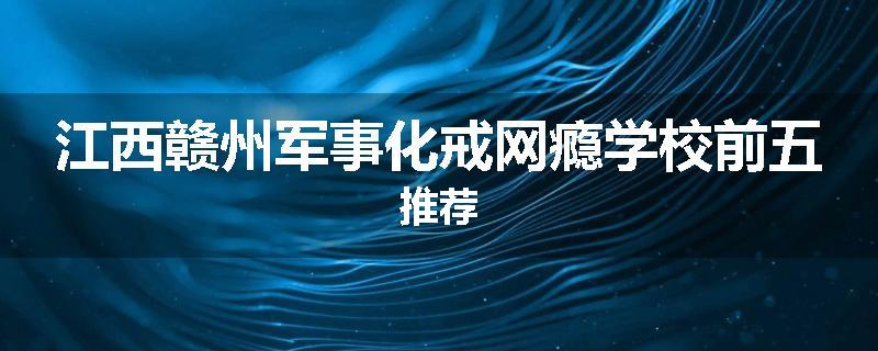 江西赣州军事化戒网瘾学校前五推荐