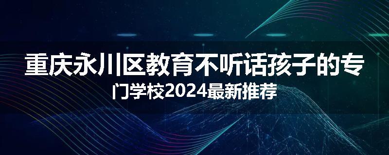 重庆永川区教育不听话孩子的专门学校2024最新推荐