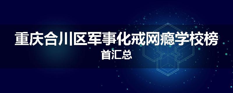 重庆合川区军事化戒网瘾学校榜首汇总