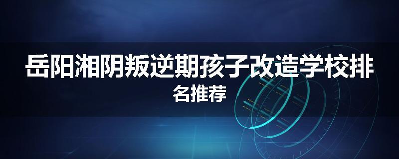 岳阳湘阴叛逆期孩子改造学校排名推荐