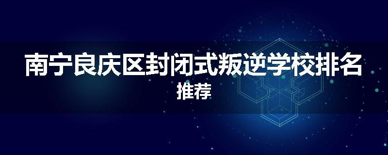 南宁良庆区封闭式叛逆学校排名推荐