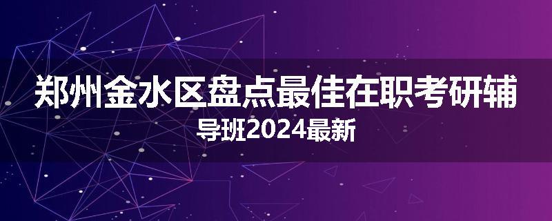 郑州金水区盘点最佳在职考研辅导班2024最新