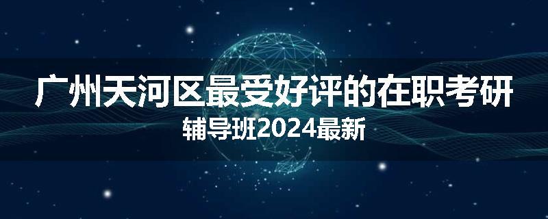 广州天河区最受好评的在职考研辅导班2024最新