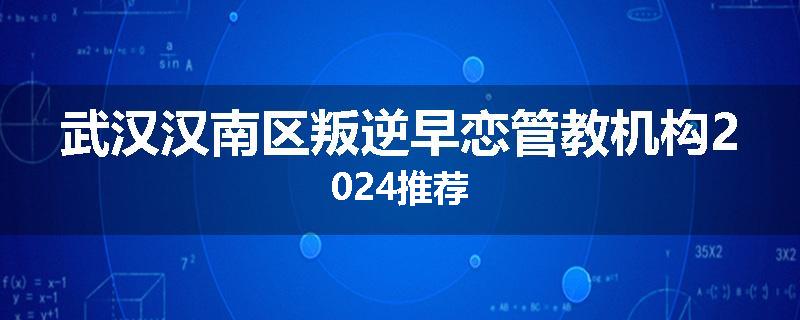 武汉汉南区叛逆早恋管教机构2024推荐