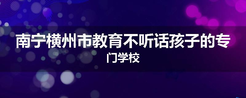 南宁横州市教育不听话孩子的专门学校