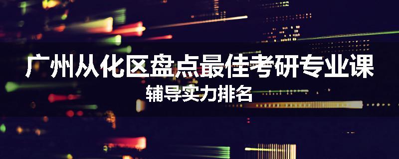 广州从化区盘点最佳考研专业课辅导实力排名
