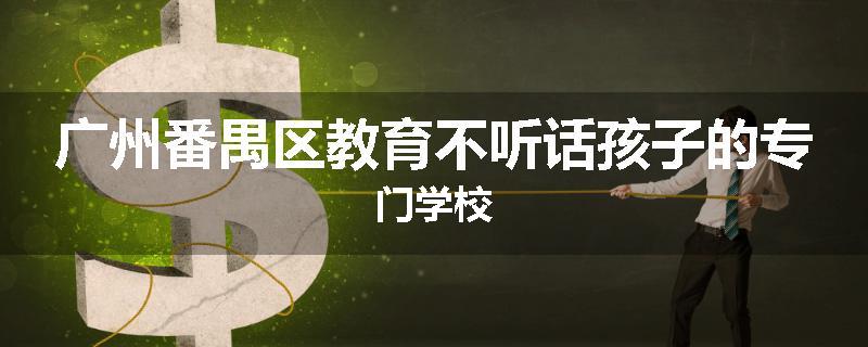 广州番禺区教育不听话孩子的专门学校