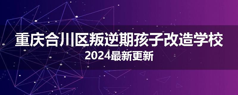 重庆合川区叛逆期孩子改造学校2024最新更新