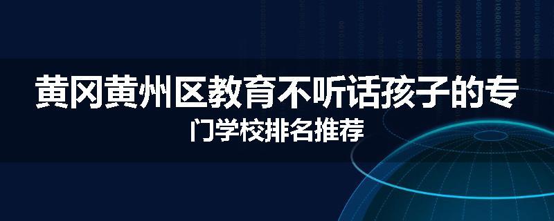 黄冈黄州区教育不听话孩子的专门学校排名推荐