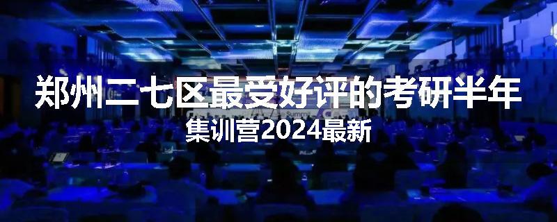 郑州二七区最受好评的考研半年集训营2024最新