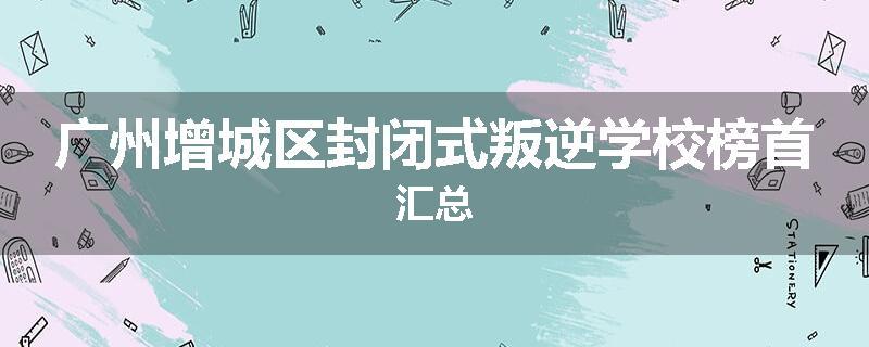 广州增城区封闭式叛逆学校榜首汇总