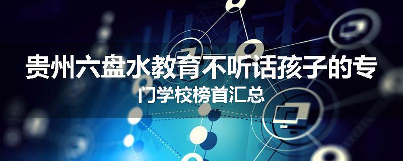 贵州六盘水教育不听话孩子的专门学校榜首汇总