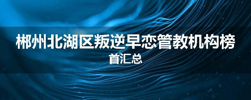 郴州北湖区叛逆早恋管教机构榜首汇总