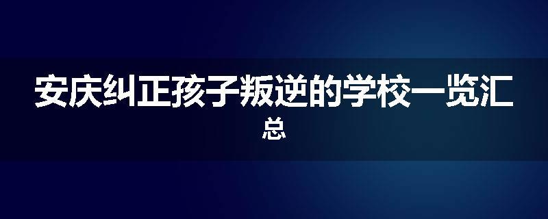 安庆纠正孩子叛逆的学校一览汇总