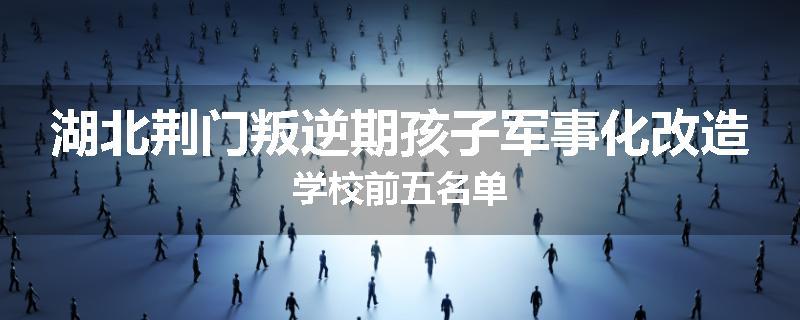 湖北荆门叛逆期孩子军事化改造学校前五名单