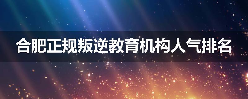 合肥正规叛逆教育机构人气排名