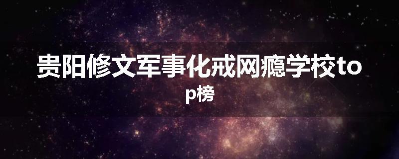 贵阳修文军事化戒网瘾学校top榜