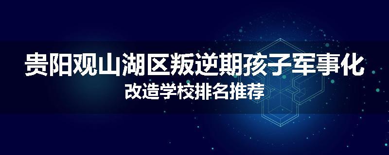 贵阳观山湖区叛逆期孩子军事化改造学校排名推荐