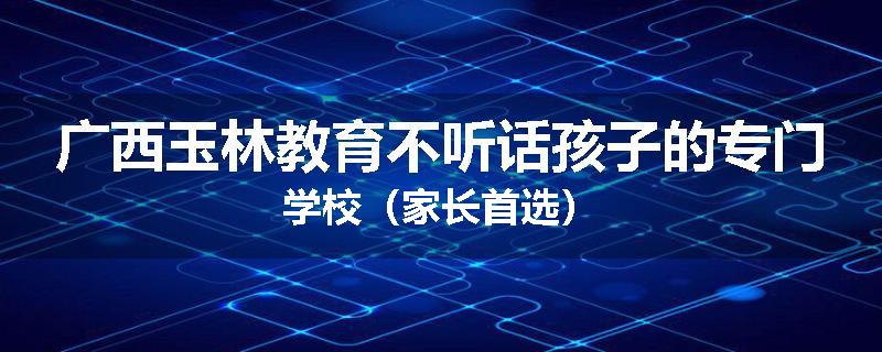 广西玉林教育不听话孩子的专门学校（家长首选）