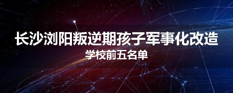 长沙浏阳叛逆期孩子军事化改造学校前五名单