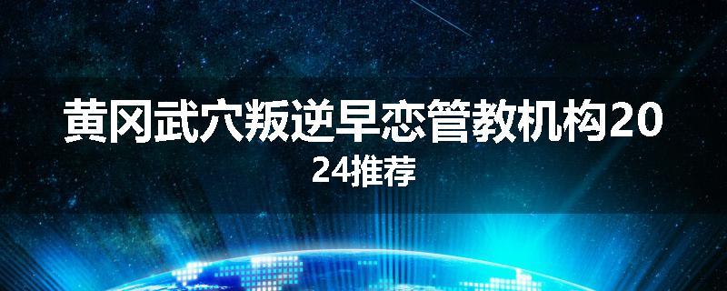 黄冈武穴叛逆早恋管教机构2024推荐