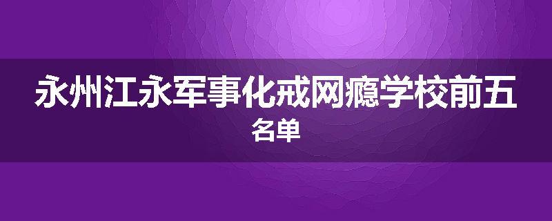 永州江永军事化戒网瘾学校前五名单