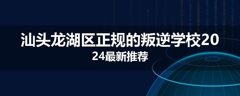 汕头龙湖区正规的叛逆学校2024最新推荐