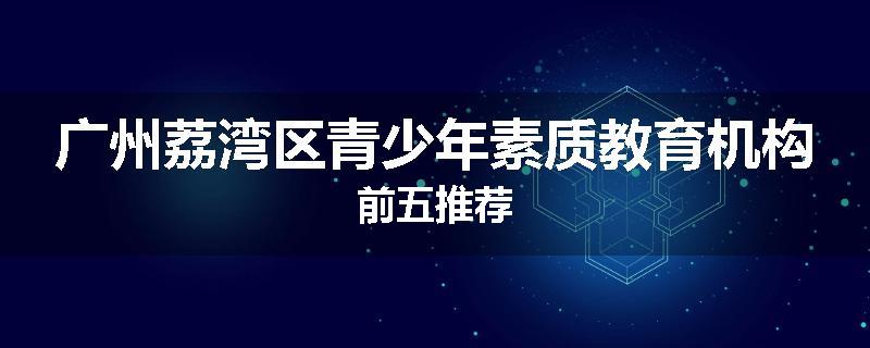 广州荔湾区青少年素质教育机构前五推荐