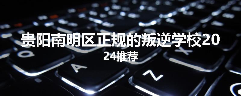 贵阳南明区正规的叛逆学校2024推荐