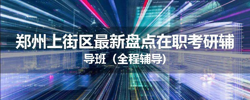 郑州上街区最新盘点在职考研辅导班（全程辅导)