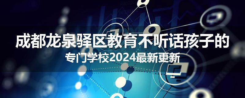 成都龙泉驿区教育不听话孩子的专门学校2024最新更新