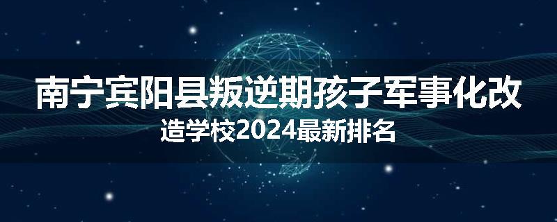 南宁宾阳县叛逆期孩子军事化改造学校2024最新排名