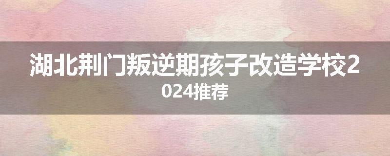 湖北荆门叛逆期孩子改造学校2024推荐