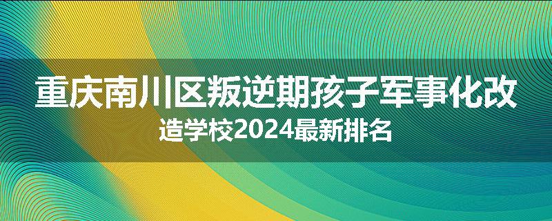 重庆南川区叛逆期孩子军事化改造学校2024最新排名