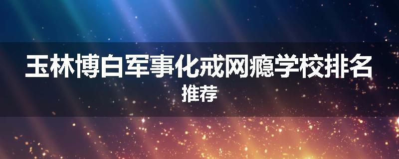 玉林博白军事化戒网瘾学校排名推荐