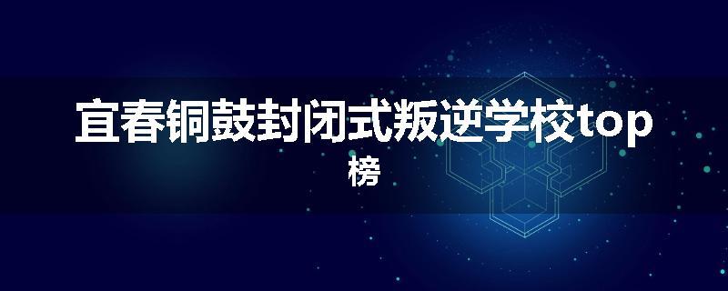 宜春铜鼓封闭式叛逆学校top榜
